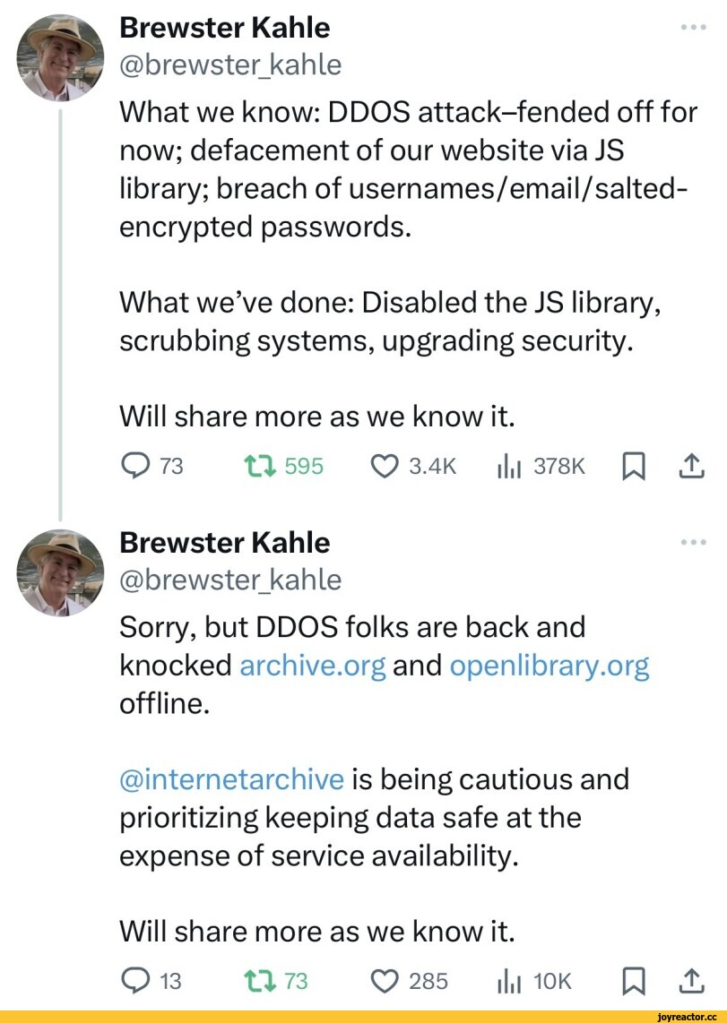 ﻿Brewster Kahle @brewster_kahle What we know: DDOS attack-fended off for now; defacement of our website via JS library; breach of usernames/email/salted-encrypted passwords. What we’ve done: Disabled the JS library, scrubbing systems, upgrading security. Will share more as we know it. O 73 XIX