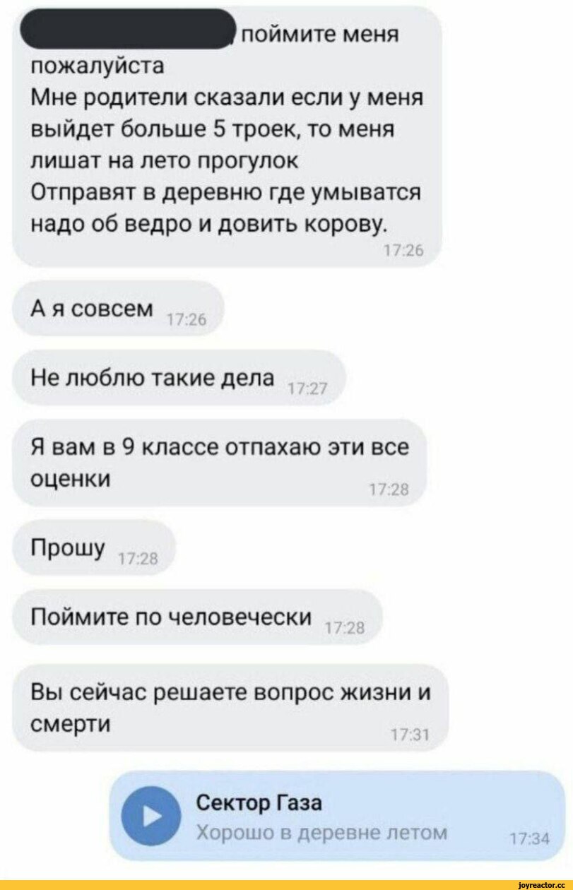 ﻿поймите меня
пожалуйста
Мне родители сказали если у меня выйдет больше 5 троек, то меня лишат на лето прогулок Отправят в деревню где умыватся надо об ведро и довить корову.
17:26
А я совсем
17:26
Не люблю такие дела
:27
Я вам в 9 классе отпахаю эти все
оценки
17:28
ПР0ШУ ,728
Поймите